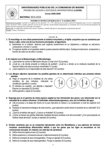 UNIVERSIDADES PÚBLICAS DE LA COMUNIDAD DE MADRID PRUEBA DE ACCESO A ESTUDIOS UNIVERSITARIOS LOGSE Curso 20082009 MATERIA BIOLOGÍA INSTRUCCIONES GENERALES Y VALORACIÓN Estructura de la prueba la prueba se compone de dos opciones A y B cada una de las cuales consta de 5 preguntas que a su vez comprenden varias cuestiones Sólo se podrá contestar una de las dos opciones desarrollando íntegramente su contenido En el caso de mezclar preguntas de ambas opciones la prueba será calificada con 0 puntos P…