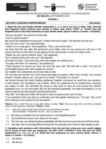EVALUACIÓN DE BACHILLERATO PARA EL ACCESO A LA UNIVERSIDAD 203 INGLÉS SEPTIEMBRE 2018 OPCIÓN A SECTION I READING COMPREHENSION 30 marks 1 Read the text and decide whether statements 1 2 3 and 4 are true or false Then find the text fragment which confirms your answer in either case Write TRUE or FALSE plus the fragment one or two lines maximum on your answer sheet Score 4 items x 5 marks  20 marks Did you see that Joe said to his friend Bill Youre a great shooter Bill caught the basketball and b…