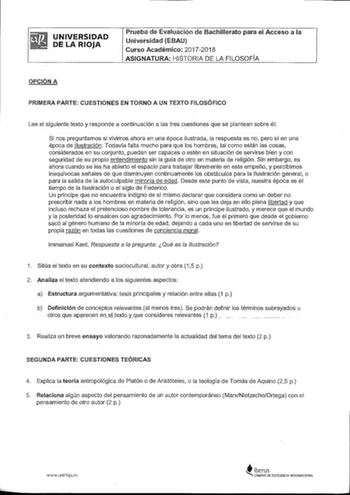 UNIVERSIDAD DE LA RIOJA Prueba de Evaluación de Bachillerato para el Acceso a la Universidad EBAU Curso Académico 20172018 ASIGNATURA HISTORIA DE LA FILOSOFÍA OPCIÓN A PRIMERA PARTE CUESTIONES EN TORNO A UN TEXTO FILOSÓFICO Lee el siguiente texto y responde a continuación a las tres cuestiones que sé plantean sobre él Si nos preguntamos si vivimos ahora en una época ilustrada la respuesta es no pero sí en una época de Ilustración Todavía falta mucho para que los hombres tal como están las cosas…