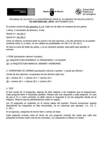 UNIVERSIDAD DE 1  MURCIA Ih Región de Murcia Universidad Politécnica de Cartagena PRUEBAS DE ACCESO A LA UNIVERSIDAD PARA EL ALUMNADO DE BACHILLERATO 153 HISTORIA DEL ARTE SEPTIEMBRE 2015 El examen consta de dos opciones A y B Cada una de ellas se compone de tres partes 1tema 2comentario de láminas y 3test Opción A 1A2A3 Opción B 1B2B3 Como se observa la tercera parte es común a las dos opciones y las dos primeras no se pueden combinar entre sí es decir no son válidas las posibilidades 1A2B3 ni…