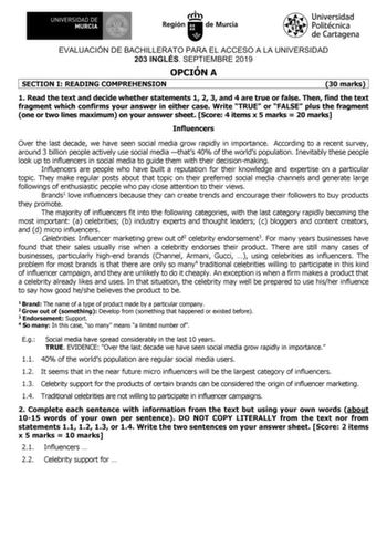 EVALUACIÓN DE BACHILLERATO PARA EL ACCESO A LA UNIVERSIDAD 203 INGLÉS SEPTIEMBRE 2019 OPCIÓN A SECTION I READING COMPREHENSION 30 marks 1 Read the text and decide whether statements 1 2 3 and 4 are true or false Then find the text fragment which confirms your answer in either case Write TRUE or FALSE plus the fragment one or two lines maximum on your answer sheet Score 4 items x 5 marks  20 marks Influencers Over the last decade we have seen social media grow rapidly in importance According to …