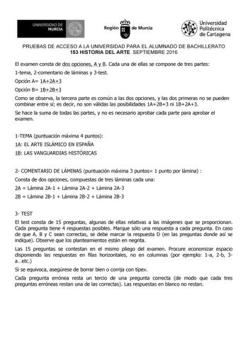 UNIVll6ILJ1 IJ Of MURCIA    l IÍl Región de Murcia Universidad Polítécníca de Cartagena PRUEBAS DE ACCESO A LA UNIVERSIDAD PARA EL ALUMNADO DE BACHILLERATO 153 HISTORIA DEL ARTE SEPTIEMBRE 2016 El examen consta de dos opciones A y B Cada una de ellas se compone de tres partes 1tema 2comentario de láminas y 3test Opción A 1A2A3 Opción B 1B2B3 Como se observa la tercera parte es común a las dos opciones y las dos primeras no se pueden combinar entre sí es decir no son válidas las posibilidades 1A…