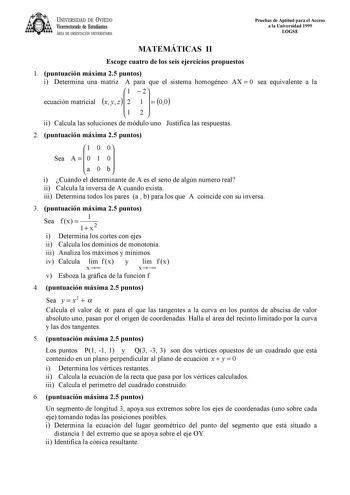 UNIVERSIDAD DE VIEDO Vicerrectorado de Estudiantes ÁREA DE ORIENTACIÓN UNIVERSITARIA Pruebas de Aptitud para el Acceso a la Universidad 1999 LOGSE MATEMÁTICAS II Escoge cuatro de los seis ejercicios propuestos 1 puntuación máxima 25 puntos i Determina una matriz A para que el sistema homogéneo AX  0 sea equivalente a la ecuación matricial x y z   1 2 2 1    00 1 2  ii Calcula las soluciones de módulo uno Justifica las respuestas 2 puntuación máxima 25 puntos Sea A    1 0 0 1 00   a 0 b i Cuándo…