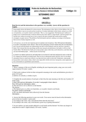 Proba de Avaliación do Bacharelato para o Acceso á Universidade SETEMBRO 2017 INGLÉS Código 11 OPCIÓN A Read the text and the instructions to the questions very carefully Answer all the questions in English Some people criticise the Internet for various reasons The information is false fake or at least dubious they say it allows others to spy on you and you have no privacy It isolates individuals in their homes and gives us a false set of priorities so we prefer virtual to real friends This is …