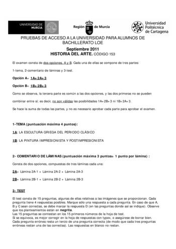 UNIVERSIDAD DE MURCIA        Ih Región de Murcia Universidad Politécnica de Cartagena PRUEBAS DE ACCESO A LA UNIVERSIDAD PARA ALUMNOS DE BACHILLERATO LOE Septiembre 2011 HISTORIA DEL ARTE CÓDIGO 153 El examen consta de dos opciones A y B Cada una de ellas se compone de tres partes 1tema 2comentario de láminas y 3test Opción A 1A2A3 Opción B 1B2B3 Como se observa la tercera parte es común a las dos opciones y las dos primeras no se pueden combinar entre sí es decir no son válidas las posibilidad…