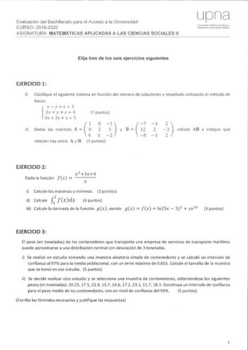 Evaluación del Bachillerato para el Acceso a la Universidad CURSO 20192020 ASIGNATURA A LAS CIENCIAS SOCIALES 11 Elija tres de los seis ejercicios siguientes EJERCICIO 1 i Clasifique el siguiente sistema en función del número de soluciones y resuélvalo utilizando el método de Gauss ii xyz3 2x y z  4 l3x  3y  z  5 7 puntos j  1 Dadas las matrices A   2 7 y B 12 8 1 2 1   calcule AB e indique qué relación hay entre A y B 3 puntos EJERCICIO 2 Dada la función fx  x 23x4 x i Calcule los máximos y mí…