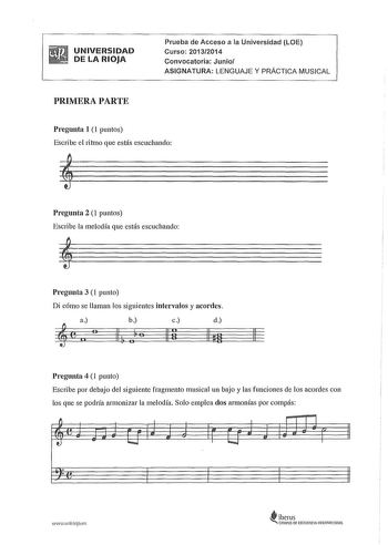 UNIVERSIDAD DE LA RIOJA Prueba de Acceso a la Universidad LOE Curso 20132014 Convocatoria Junio ASIGNATURA LENGUAJE Y PRÁCTICA MUSICAL PRIMERA PARTE Pregunta 1 1 puntos Escribe el ritmo que estás escuchando Pregunta 2 1 puntos Escribe la melodía que estás escuchando Pregunta 3 1 punto Di cómo se llaman los siguientes intervalos y acordes a b c d e  0  o 11 o 11 ti llu 11 Pregunta 4 1 punto Escribe por debajo del siguiente fragmento musical un bajo y las funciones de los acordes con los que se p…