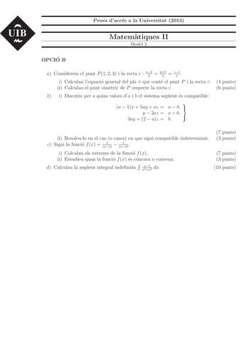 UIB Prova dacces a la Universitat 2013 Matematiques II Model 2 OPCIO B a Considerem el punt P 1 2 3 i la recta r x2 3  y1 2  z1 1  i Calculau lequacio general del pla  que conte el punt P i la recta r ii Calculau el punt simetric de P respecte la recta r b i Discutiu per a quins valors da i b el sistema seguent es compatible 4 punts 6 punts a  1x  5ay  az  a  b   y  2az  a  b 3ay  2  az  b  ii Resoleulo en el cas o casos en que sigui compatible indeterminat c Sigui la funcio f x  1 x1  1 x2  i …