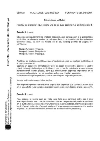 SRIE 2 PAAU LOGSE Curs 20002001 FONAMENTS DEL DISSENY Districte universitari de Catalunya Estratgies de publicitat Resoleu els exercicis 1 i 2 i escolliu una de les dues opcions A o B de lexercici 3 Exercici 1 3 punts Observeu detingudament les imatges segents que corresponen a la presentació publicitria de diferents models de rellotges Swatch de la collecció Skin collection fallwinter 2000 tal com es mostra en el seu catleg format de pgina 97 x 270 mm Imatge 1 Model Fringante Imatge 2 Model Bl…