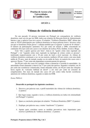 Pruebas de Acceso a las Universidades de Castilla y León OPCIÓN A PORTUGUÉS Texto para los Alumnos N páginas 2 Vítimas de violncia doméstica No ano passado 16 pessoas morreram em Portugal em consequncia de violncia doméstica mais seis do que em 2008 indica um relatório da DirecoGeral de Administrao Interna a que a agncia Lusa teve acesso O relatório Violncia Doméstica 2009 afirma que entre as 30543 participaes por violncia doméstica s foras policiais houve diversos casos em que os ferimentos fo…