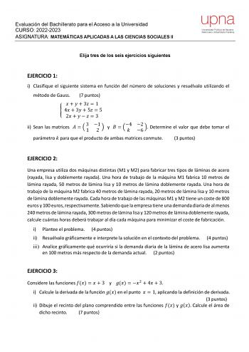 Evaluación del Bachillerato para el Acceso a la Universidad CURSO 20222023 ASIGNATURA MATEMÁTICAS APLICADAS A LAS CIENCIAS SOCIALES II Elija tres de los seis ejercicios siguientes EJERCICIO 1 i Clasifique el siguiente sistema en función del número de soluciones y resuélvalo utilizando el método de Gauss 7 puntos     3  1  4  3  5  5 2      3 ii Sean las matrices    3 1 1 2  y   4 2 6  Determine el valor que debe tomar el parámetro  para que el producto de ambas matrices conmute 3 puntos EJERCIC…