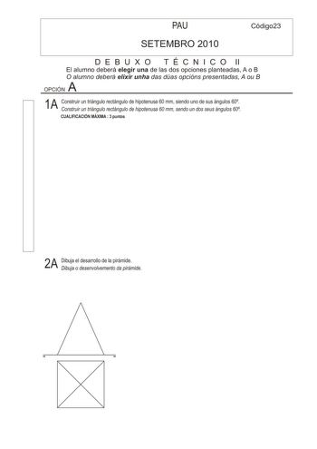 PAU Código23 SETEMBRO 2010 D E B U X O T É C N I C O II El alumno deberá elegir una de las dos opciones planteadas A o B O alumno deberá elixir unha das dúas opcións presentadas A ou B A OPCIÓN 1A Construir un triángulo rectángulo de hipotenusa 60 mm siendo uno de sus ángulos 60 Construir un triángulo rectángulo de hipotenusa 60 mm sendo un dos seus ángulos 60 CUALIFICACIÓN MÁXIMA  3 puntos 2A Dibuja el desarrollo de la pirámide Dibuja o desenvolvemento da pirámide 3A Dibuja la 1 2 y 3 proyecci…
