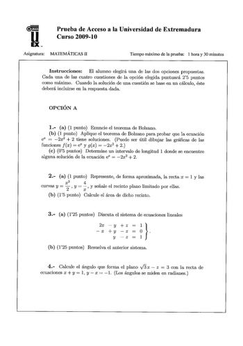u EX Prueba de Acceso a la Universidad de Extremadura Curso 20091O Asignatura MATEMÁTICAS 11 Tiempo máximo de la prueba 1 hora y 30 minutos Instrucciones El alumno elegirá una de las dos opciones propuestas Cada una de las cuatro cuestiones de la opción elegida puntuará 25 puntos como máximo Cuando la solución de una cuestión se base en un cálculo éste deberá incluirse en la respuesta dada OPCIÓN A 1 a 1 punto Enuncie el teorema de Bolzano b 1 punto Aplique el teorema de Bolzano para probar que…
