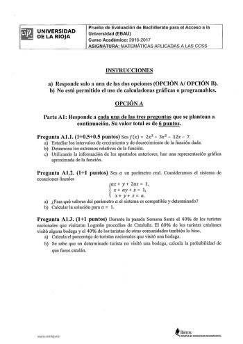 UNIVERSIDAD DE LA RIOJA Prueba de Evaluación de Bachillerato para el Acceso a la Universidad EBAU Curso Académico 20162017 ASIGNATURA MATEMÁTICAS APLICADAS A LAS CCSS INSTRUCCIONES a Responde solo a una de las dos opciones OPCIÓN Al OPCIÓN B b No está permitido el uso de calculadoras gráficas o programables OPCIÓN A Pa1te Al Responde a cada una de las tres preguntas que se plantean a continuación Su valor total es de 6 puntos Pregunta Al1 l0505 puntos Sea fx  2x3  3x2  12x  7 a Estudiar los int…
