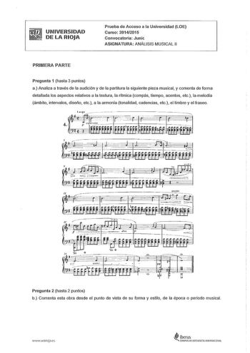 UNIVERSIDAD DE LA RIOJA Prueba de Acceso a la Universidad LOE Curso 20142015 Convocatoria Junic ASIGNATURA ANÁLISIS MUSICAL 11 PRIMERA PARTE Pregunta 1 hasta 3 puntos a Analiza a través de la audición y de la partitura la siguiente pieza musical y comenta de forma detallada los aspectos relativos a la textura la rítmica compás tiempo acentos etc la melodía ámbito intervalos diseño etc a la armonía tonalidad cadencias etc el timbre y el fraseo Pregunta 2 hasta 2 puntos b Comenta esta obra desde …