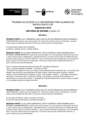 UNIVERSIDAD DE  MURCIA  I Región de Murcia Universidad Politécnica de Cartagena PRUEBAS DE ACCESO A LA UNIVERSIDAD PARA ALUMNOS DE BACHILLERATO LOE Septiembre 2010 HISTORIA DE ESPAÑA CÓDIGO 131 OPCIÓN A PRIMERA PARTE ELIJA Y DESARROLLE SÓLO UNA DE LAS DOS PREGUNTAS QUE SE OFRECEN A CONTINUACIÓN máximo de 4 puntos sobre 10 05 puntos máximo para la introducción 3 puntos máximo para el desarrollo del tema y 05 puntos máximo para las conclusiones A Factores del proceso de romanización b Carlos V po…