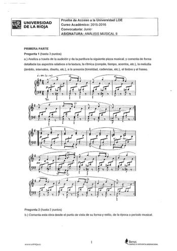 UNIVERSIDAD DE LA RIOJA Prueba de Acceso a la Universidad LOE Curso Académico 20152016 Convocatoria Junio 1 ASIGNATURA ANÁLISIS MUSICAL 11 PRIMERA PARTE Pregunta 1 hasta 3 puntos a Analiza a través de la audición y de la partitura la siguiente pieza musical y comenta de forma detallada los aspectos relativos a la textura la rítmica compás tiempo acentos etc a melodía ámbito intervalos diseño etc a la armonía tonalidad cadencias etc el timbre y el fraseo Pregunta 2 hasta 2 puntos b Comenta esta …