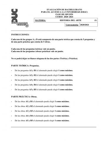 EVALUACIÓN DE BACHILLERATO PARA EL ACCESO A LA UNIVERSIDAD EBAU FASE DE OPCIÓN CURSO 20202021 MATERIA HISTORIA DEL ARTE 1 Convocatoria 20202021 INSTRUCCIONES Cada uno de los grupos A y B está compuesto de una parte teórica que consta de 5 preguntas y de una parte práctica que consta de 5 obras Cada una de las preguntas teóricas vale un punto Cada una de las preguntas obras prácticas vale un punto No se podrá dejar en blanco ninguna de las dos partes Teórica y Práctica PARTE TEÓRICA Preguntas  D…