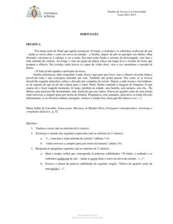 ó61YJb p UNIVERSIDAD DE VIEDO Pruebas de Acceso a la Universidad Curso 20122013 PORTUGUÉS OPCIÓN A Foi numa noite de Natal que aquilo aconteceu O irmo a cunhada e os sobrinhos acabavam de sair  ainda se ouvia chiar o carro na curva da estrada  y Emília depois de pr no presépio um último olhar distraído encostouse  vidraa a ver a noite Era uma noite funda e enorme de descampado sem luar e toda redonda de estrelas Ao longe o sino da igreja da aldeia soltou um toque leve e risonho de festa que rom…
