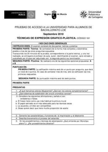 M  UNIVERSIDAD DE MURCIA    I Región de Murcia Universidad Politécnica de Cartagena PRUEBAS DE ACCESO A LA UNIVERSIDAD PARA ALUMNOS DE BACHILLERATO LOE Septiembre 2010 TÉCNICAS DE EXPRESIÓN GRAFICOPLÁSTICA CÓDIGO 161 INDICACIONES GENERALES INSTRUCCIONES El examen constará de dos partes teórica y práctica PRIMERA PARTE Teórica Se contestará de la forma más completa y sistemática posible a tres de las cinco preguntas expuestas Transcurrido los 25 minutos de la prueba correspondiente a la parte te…