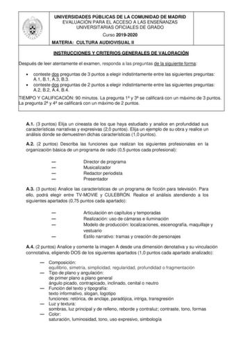 UNIVERSIDADES PÚBLICAS DE LA COMUNIDAD DE MADRID EVALUACIÓN PARA EL ACCESO A LAS ENSEÑANZAS UNIVERSITARIAS OFICIALES DE GRADO Curso 20192020 MATERIA CULTURA AUDIOVISUAL II INSTRUCCIONES Y CRITERIOS GENERALES DE VALORACIÓN Después de leer atentamente el examen responda a las preguntas de la siguiente forma  conteste dos preguntas de 3 puntos a elegir indistintamente entre las siguientes preguntas A1 B1 A3 B3  conteste dos preguntas de 2 puntos a elegir indistintamente entre las siguientes pregun…