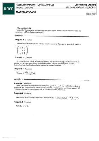 SELECTIVIDAD 2008  CONVALIDABLES MADRID  CIENCIAS MATEMÁTICAS I Convocatoria Ordinaria NACIONAL MAÑANA  EUROPA 1 Página 1 de 1 Matemáticas 1 01 Atención Conteste a los problemas de una única opción Puede utilizar una calculadora sin prestaciones gráficas ni de programación OPCIÓN 1 Pregunta 1 3 puntos Determinar si existen números reales a para los que se verifican que el rango de la matriz es l Pregunta 2 3 puntos Un sobre contiene cuatro tarjetas de color rojo seis de color verde y diez de co…