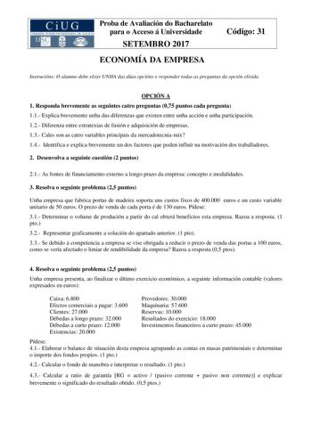 Proba de Avaliación do Bacharelato para o Acceso á Universidade SETEMBRO 2017 ECONOMÍA DA EMPRESA Código 31 Instrucións O alumno debe elixir UNHA das dúas opcións e responder todas as preguntas da opción elixida OPCIÓN A 1 Responda brevemente as seguintes catro preguntas 075 puntos cada pregunta 11 Explica brevemente unha das diferenzas que existen entre unha acción e unha participación 12 Diferenza entre estratexias de fusión e adquisición de empresas 13 Cales son as catro variables principais…