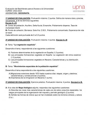 Evaluación del Bachillerato para el Acceso a la Universidad CURSO 20222023 ASIGNATURA GEOGRAFÍA 1 UNIDAD DE EVALUACIÓN Puntuación máxima 2 puntos Defina de manera clara y precisa únicamente 4 de los términos siguientes Escoja A o B A Censo de población Acuífero Delta fluvial Ensanche Poblamiento disperso Tasa de mortalidad infantil B Fondo de cohesión Borrasca Gota fría CBD Poblamiento concentrado Esperanza de vida al nacer Cada definición será puntuada de 0 a 05 puntos 2 UNIDAD DE EVALUACIÓN P…