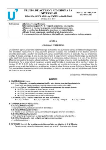 PRUEBA DE ACCESO Y ADMISIÓN A LA UNIVERSIDAD ANDALUCÍA CEUTA MELILLA y CENTROS en MARRUECOS CURSO 20182019 LENGUA EXTRANJERA II FRANCÉS Instrucciones a Duración 1 hora y 30 minutos b Seleccione una opción A o B y responda únicamente a sus preguntas c Responda en francés a las preguntas numerándolas de manera clara d No se permite el uso de diccionario ni de ningún otro material didáctico e El valor de cada pregunta está especificado al lado de su numeración f La presentación incorrecta tachadur…