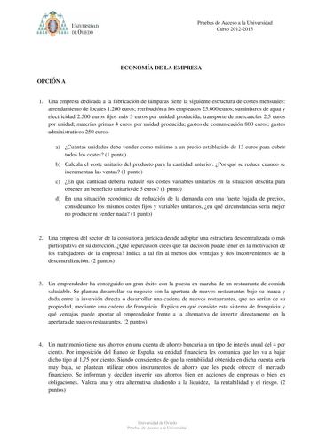 av UNIVERSIDAD DEVlEDO Pruebas de Acceso a la Universidad Curso 20122013 OPCIÓN A ECONOMÍA DE LA EMPRESA 1 Una empresa dedicada a la fabricación de lámparas tiene la siguiente estructura de costes mensuales arrendamiento de locales 1200 euros retribución a los empleados 25000 euros suministros de agua y electricidad 2500 euros fijos más 3 euros por unidad producida transporte de mercancías 25 euros por unidad materias primas 4 euros por unidad producida gastos de comunicación 800 euros gastos a…