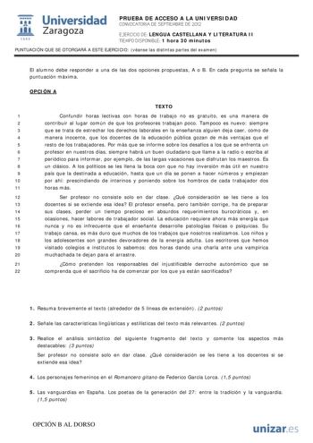 i Universidad 111 Zaragoza 1542 PRUEBA DE ACCESO A LA UNIVERSIDAD CONVOCATORIA DE SEPTIEMBRE DE 2012 EJERCICIO DE LENGUA CASTELLANA Y LITERATURA II TIEMPO DISPONIBLE 1 hora 30 minutos PUNTUACIÓN QUE SE OTORGARÁ A ESTE EJERCICIO véanse las distintas partes del examen El alumno debe responder a una de las dos opciones propuestas A o B En cada pregunta se señala la puntuación máxima OPCIÓN A TEXTO 1 Confundir horas lectivas con horas de trabajo no es gratuito es una manera de 2 contribuir al lugar…