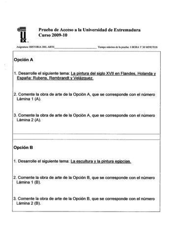 uHu EX Prueba de Accéso a la Universidad de Extremadura Curso 200910 Asignatura HISTORIA DEL ARTEc        Tiempo máximo de la prueba 1 HORA Y 30 MINUTOS Opción A 1 Desarrolle el siguiente tema La pintura del siglo XVII en Flandes Holanda y España Rubens Rembrandt y Velázquez 2 Comente la obra de arte de la Opción A que se corresponde con el número Lámina 1 A 3 Comente la obra de arte de la Opción A que se corresponde con el número Lámina 2 A Opción B 1 Desarrolle el siguiente tema La escultura …