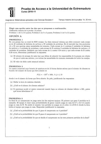 u EX Prueba de Acceso a la Universidad de Extremadura Curso 201011 Asignatura Matemáticas aplicadas a las Ciencias Sociales 11 Tiempo máximo de la prueba 1h 30 min Elegir una opción entre las dos que se proponen a continuación Calificación máxima de la prueba 10 puntos Problema 1 de O a 35 puntos Problema 2 de O a 3 puntos Problema 3 de O a 35 puntos OPCIÓN A PROBLEMA 1 En una granja hay un total de 9000 conejos La dieta mensual mínima que debe consumir cada conejo es de 48 unidades de hidratos…