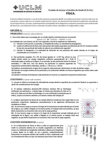 unlVERSIDAD DE CASTlllAlA mAnCHA Pruebas de Acceso a Estudios de Grado PAEG FÍSICA El alumno deberá contestar a una de las dos opciones propuestas A o B Los problemas puntúan 3 puntos cada uno las cuestiones 1 punto cada una y la cuestión experimental 1 punto Se valorará prioritariamente la aplicación razonada de los principios físicos así como el planteamiento acompañado de los diagramas o esquemas necesarios para el desarrollo del ejercicio y una exposición clara y ordenada Se podrá utilizar …