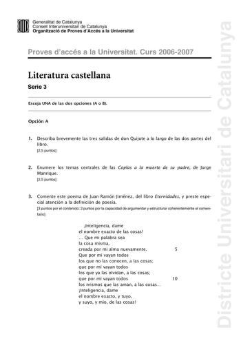 Districte Universitari de Catalunya Generalitat de Catailunya Consell lnterunirversitari de Catalunya 1 Organtzació de Proves dAccés a la Universitat Proves d accés a la Universitat Curs 20062007 Literatura castellana Serie 3 Escoja UNA de las dos opciones A o B Opción A 1 Describa brevemente las tres salidas de don Quijote a lo largo de las dos partes del libro 25 puntos 2 Enumere los temas centrales de las Coplas a la muerte de su padre de Jorge Manrique 25 puntos 3 Comente este poema de Juan…