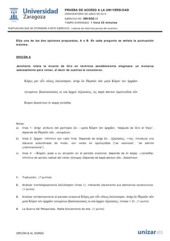 i Universidad W Zaragoza 1542 PRUEBA DE ACCESO A LA UNIVERSIDAD CONVOCATORIA DE JUNIO DE 2013 EJERCICIO DE GRIEGO II TIEMPO DISPONIBLE 1 hora 30 minutos PUNTUACIÓN QUE SE OTORGARÁ A ESTE EJERCICIO véanse las distintas partes del examen Elija una de las dos opciones propuestas A o B En cada pregunta se señala la puntuación máxima OPCIÓN A Jenofonte relata la muerte de Ciro en términos sensiblemente elogiosos un monarca sobresaliente para reinar al decir de cuantos le conocieron                  …