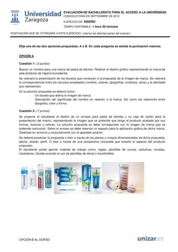 EVALUACIÓN DE BACHILLERATO PARA EL ACCESO A LA UNIVERSIDAD CONVOCATORIA DE SEPTIEMBRE DE 2018 EJERCICIO DE DISEÑO TIEMPO DISPONIBLE 1 hora 30 minutos PUNTUACIÓN QUE SE OTORGARÁ A ESTE EJERCICIO véanse las distintas partes del examen Elija una de las dos opciones propuestas A o B En cada pregunta se señala la puntuación máxima OPCIÓN A Cuestión 1 3 puntos Buscar un nombre para una marca de pasta de dientes Realizar el diseño gráfico representando la marca de este producto de higiene bucodental S…