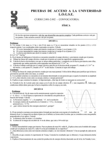 PRUEBAS DE ACCESO A LA UNIVERSIDAD LOGSE CURSO 20012002  CONVOCATORIA FÍSICA De las dos opciones propuestas sólo hay que desarrollar una opción completa Cada problema correcto vale por tres puntos Cada cuestión correcta vale por un punto OPCIÓN A Problemas 1 Un cuerpo A de masa mA1 kg y otro B de masa mB2 kg se encuentran situados en los puntos 22 y 20 respectivamente Las coordenadas están expresadas en metros Calcula a El vector intensidad de campo gravitatorio creado por el cuerpo A en el pun…