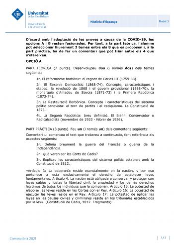 Histria dEspanya Model 3 Dacord amb ladaptació de les proves a causa de la COVID19 les opcions A i B resten fusionades Per tant a la part terica lalumne pot seleccionar lliurement 2 temes entre els 8 que es proposen i a la part prctica ha de fer un comentari que pot triar entre els 4 que sofereixen OPCIÓ A PART TERICA 7 punts Desenvolupau dos i només dos dels temes segents 1r El reformisme borbnic el regnat de Carles III 175988 2n El Sexenni Democrtic 186874 Concepte característiques i etapes l…