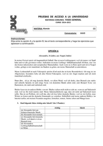 PRUEBAS DE ACCESO A LA UNIVERSIDAD MATERIAS COMUNES FASES GENERAL CURSO 20142015 MATERIA Alemán 1 Convocatoria JULIO Instrucciones Elija entre la opción A y la opción B lea el texto correspondiente y haga los ejercicios que aparecen a continuación OPCIÓN A Alessandro 16 Jahre aus Neapel Italien In meiner Freizeit spiele ich hauptschlich Fuball Das ist mein Lieblingssport weil ich immer viel Spa habe und wir alle gewinnen wollen Auerdem ist meine Lieblings fuballmannschaft AS Rom eine von den be…