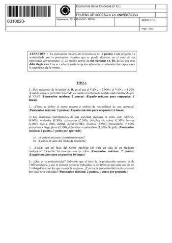 11 1111 1 111 11 1 1 11 11 11 0310020  Economía de la Empresa FG PRUEBA DE ACCESO A LA UNIVERSIDAD Septiembre  2015 Duración 90min 1 1 MODELO 15 Hoja 1 de 2 ATENCIÓN l La puntuación máxima de la prueba es de 10 puntos Cada pregunta va acompañada por la puntuación máxima que se puede alcanzar en el caso de ser contestada correctamente 2 La prueba consta de dos opciones A B de las que sólo debe elegir una Una vez seleccionada la opción solamente se valorarán las respuestas a la cuestiones de la m…