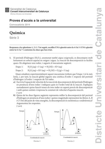 Districte Universitari de Catalunya Generalitat de Catalunya Consell lnteruniversitari de Catalunya Oficina dAccés a la Universitat Proves daccés a la universitat Convocatria 2014 Química Srie 3 Responeu a les qestions 1 2 i 3 Tot seguit escolliu UNA qestió entre la 4 i la 5 i UNA qestió entre la 6 i la 7 i contesteu les dues que heu triat 1 El perxid dhidrogen H2O2 anomenat també aigua oxigenada es descompon molt lentament en solució aquosa en oxigen i aigua La reacció de descomposició es faci…