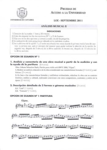 PRUEBAS DE ACCESO A LA UNIVERSIDAD LOE  SEPTIEMBRE 201 1 ANÁLISIS MUSICAL 11 INDICACIONES l  Duroci611 de la pruebo 1 10 KJ y 30 rrinulos 2 Anles de empezar leo los dos opciones N 1 y 21 de Examen 3 Elijo uro de la dos opcones y contese a codo Jno de las pregunto  4 Lo punluocié n de codo pregunto es i1dicado ertre porénlesis ccodios s 1os oudiiOflSde lo opión l y 2 serán escuchoeos tres veces durante lo prmero rreda horo dei exo rnei  o prineo vez seró o mincipo del exomen porú poder relzor lo…