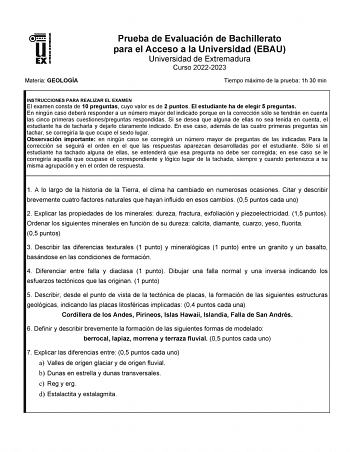 Materia GEOLOGÍA Prueba de Evaluación de Bachillerato para el Acceso a la Universidad EBAU Universidad de Extremadura Curso 20222023 Tiempo máximo de la prueba 1h 30 min INSTRUCCIONES PARA REALIZAR EL EXAMEN El examen consta de 10 preguntas cuyo valor es de 2 puntos El estudiante ha de elegir 5 preguntas En ningún caso deberá responder a un número mayor del indicado porque en la corrección sólo se tendrán en cuenta las cinco primeras cuestionespreguntas respondidas Si se desea que alguna de ell…