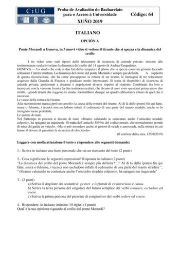 Proba de Avaliación do Bacharelato para o Acceso á Universidade XUÑO 2019 Código 64 ITALIANO OPCIÓN A Ponte Morandi a Genova in 3 nuovi video si vedono il tirante che si spezza e la dinamica del crollo I tre video sono stati ripresi dalle telecamere di sicurezza di aziende private insieme alle testimonianze oculari rivelano la dinamica del crollo del 14 agosto di Andrea Pasqualetto GENOVA  La strada che cede ai due lati della campata e il pilone che si spezza come un grissino facendo collassare…