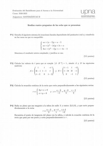 Evaluación del Bachillerato para el Acceso a la Universidad Curso 20202021 Asignatura MATEMÁTICAS II upna Universidad Pública d o Navarra Nafnrroako Unibertsltate Pubbkoa Realiza cuatro preguntas de las ocho que se presentan Pl Estudia el siguiente sistema de ecuaciones lineales dependiente del parámetro real a y resuélvelo en los casos en que es compatible ax a  2y  a  2 ax a2  2ay  2z  a  3ai  a2  t1y  z  4a  4 Menciona el resultado teórico empleado y justifica su uso 25 puntos P2 Calcula los…