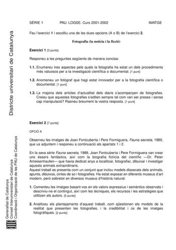 Districte universitari de Catalunya SRIE 1 PAU LOGSE Curs 20012002 IMATGE Feu lexercici 1 i escolliu una de les dues opcions A o B de lexercici 2 Fotografia la notícia i la ficció Exercici 1 3 punts Responeu a les preguntes segents de manera concisa 11 Enumereu tres aspectes pels quals la fotografia ha estat un dels procediments més valuosos per a la investigació científica o documental 1 punt 12 Anomeneu un fotgraf que hagi estat innovador per a la fotografia científica o documental 1 punt 13 …