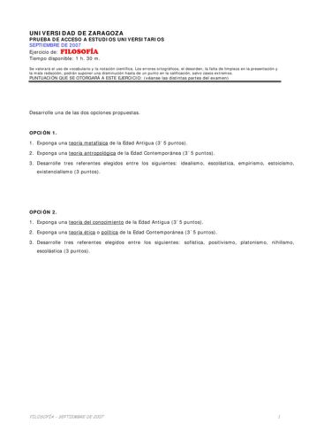 UNIVERSIDAD DE ZARAGOZA PRUEBA DE ACCESO A ESTUDIOS UNIVERSITARIOS SEPTIEMBRE DE 2007 Ejercicio de FILOSOFÍA Tiempo disponible 1 h 30 m Se valorará el uso de vocabulario y la notación científica Los errores ortográficos el desorden la falta de limpieza en la presentación y la mala redacción podrán suponer una disminución hasta de un punto en la calificación salvo casos extremos PUNTUACIÓN QUE SE OTORGARÁ A ESTE EJERCICIO véanse las distintas partes del examen Desarrolle una de las dos opciones …