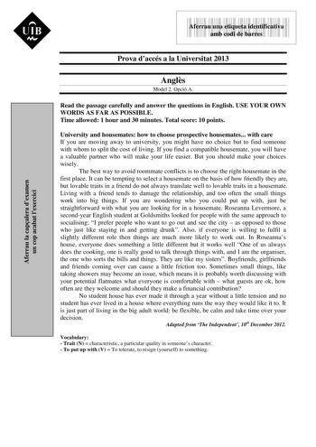 Aferrau la capalera dexamen un cop acabat lexercici  UIB M 9999999 Aferrau una etiqueta identificativa amb codi de barres Prova daccés a la Universitat 2013 Angls Model 2 Opció A Read the passage carefully and answer the questions in English USE YOUR OWN WORDS AS FAR AS POSSIBLE Time allowed 1 hour and 30 minutes Total score 10 points University and housemates how to choose prospective housemates with care If you are moving away to university you might have no choice but to find someone with wh…
