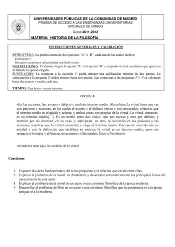 UNIVERSIDADES PÚBLICAS DE LA COMUNIDAD DE MADRID PRUEBA DE ACCESO A LAS ENSEÑANZAS UNIVERSITARIAS OFICIALES DE GRADO Curso 20112012 MATERIA HISTORIA DE LA FILOSOFÍA INSTRUCCIONES GENERALES Y VALORACIÓN ESTRUCTURA La prueba consta de dos opciones A o B cada una de las cuales incluye a un texto y b cuatro cuestiones relacionadas con dicho texto INSTRUCCIONES El alumno elegirá la opción A o la opción B y responderá a las cuestiones que aparecen al final de la opción elegida PUNTUACIÓN La respuesta…